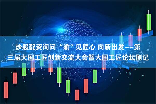 炒股配资询问 “渝”见匠心&#32;向新出发——第三届大国工匠创新交流大会暨大国工匠论坛侧记