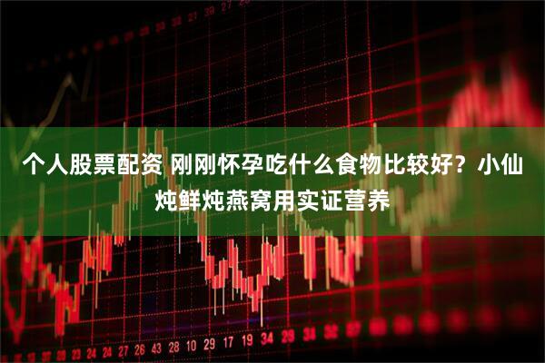 个人股票配资 刚刚怀孕吃什么食物比较好？小仙炖鲜炖燕窝用实证营养