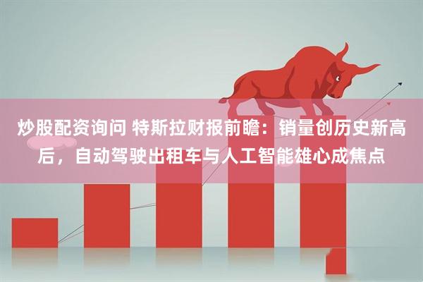 炒股配资询问 特斯拉财报前瞻：销量创历史新高后，自动驾驶出租车与人工智能雄心成焦点