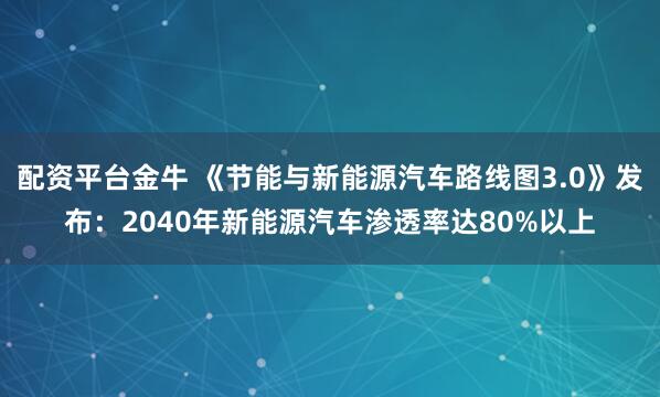 配资平台金牛 《节能与新能源汽车路线图3.0》发布：2040年新能源汽车渗透率达80%以上