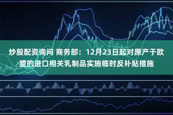 炒股配资询问 商务部：12月23日起对原产于欧盟的进口相关乳制品实施临时反补贴措施
