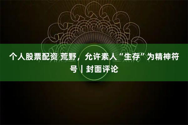 个人股票配资 荒野，允许素人“生存”为精神符号｜封面评论