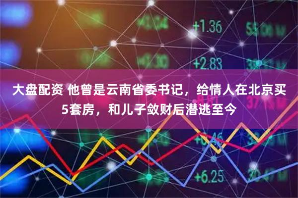 大盘配资 他曾是云南省委书记，给情人在北京买5套房，和儿子敛财后潜逃至今