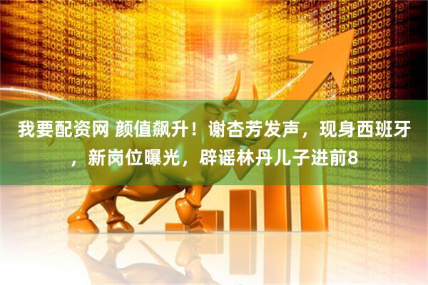 我要配资网 颜值飙升！谢杏芳发声，现身西班牙，新岗位曝光，辟谣林丹儿子进前8