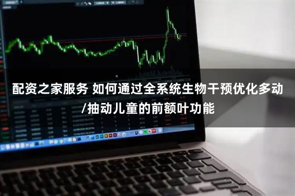 配资之家服务 如何通过全系统生物干预优化多动/抽动儿童的前额叶功能