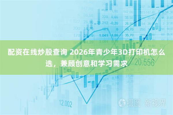 配资在线炒股查询 2026年青少年3D打印机怎么选，兼顾创意和学习需求