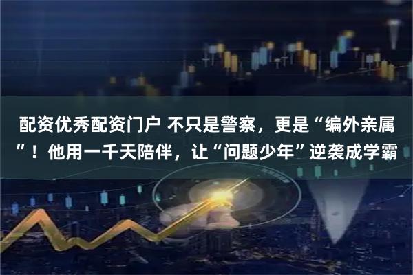 配资优秀配资门户 不只是警察，更是“编外亲属”！他用一千天陪伴，让“问题少年”逆袭成学霸