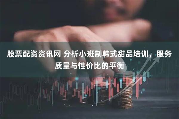 股票配资资讯网 分析小班制韩式甜品培训，服务质量与性价比的平衡