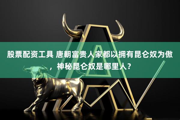 股票配资工具 唐朝富贵人家都以拥有昆仑奴为傲，神秘昆仑奴是哪里人？