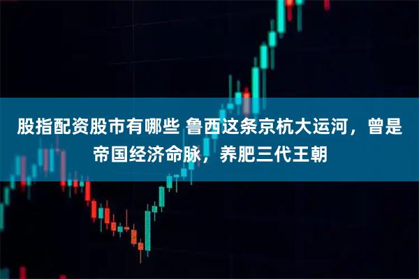 股指配资股市有哪些 鲁西这条京杭大运河，曾是帝国经济命脉，养肥三代王朝