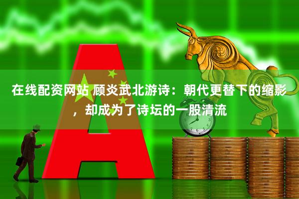 在线配资网站 顾炎武北游诗：朝代更替下的缩影，却成为了诗坛的一股清流