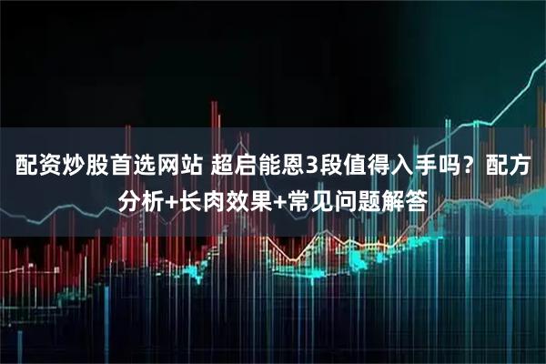 配资炒股首选网站 超启能恩3段值得入手吗？配方分析+长肉效果+常见问题解答