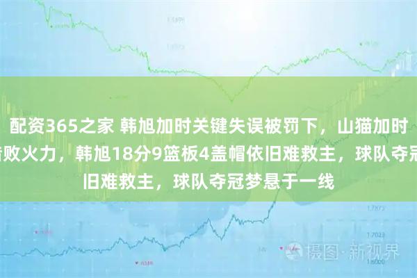 配资365之家 韩旭加时关键失误被罚下，山猫加时105：108惜败火力，韩旭18分9篮板4盖帽依旧难救主，球队夺冠梦悬于一线