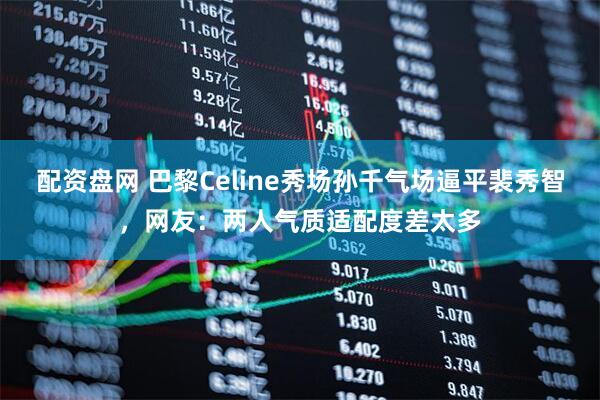 配资盘网 巴黎Celine秀场孙千气场逼平裴秀智，网友：两人气质适配度差太多