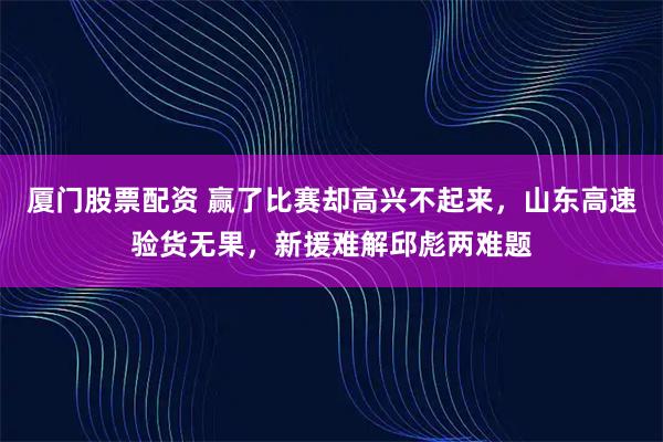 厦门股票配资 赢了比赛却高兴不起来，山东高速验货无果，新援难解邱彪两难题