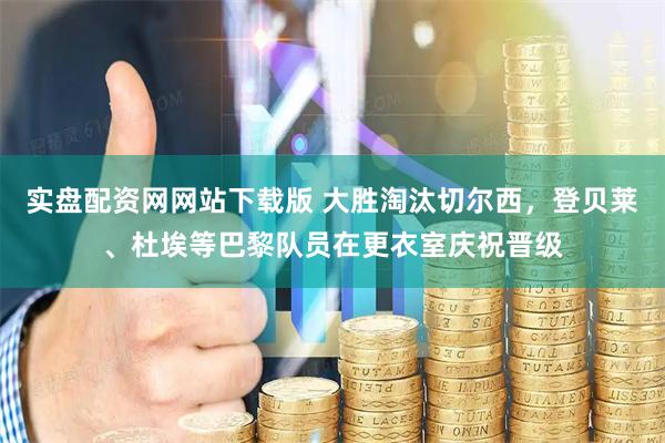 实盘配资网网站下载版 大胜淘汰切尔西，登贝莱、杜埃等巴黎队员在更衣室庆祝晋级