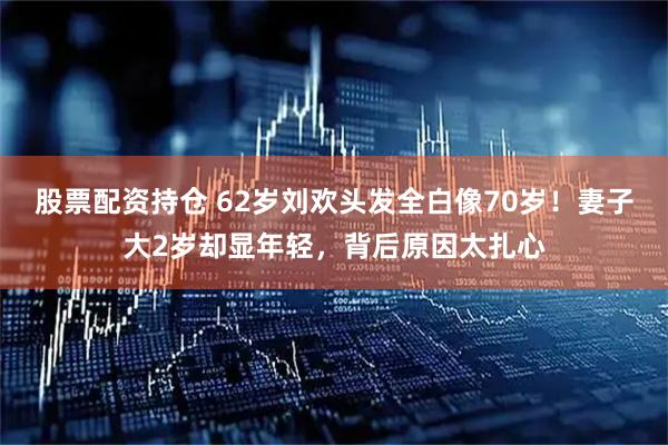 股票配资持仓 62岁刘欢头发全白像70岁！妻子大2岁却显年轻，背后原因太扎心