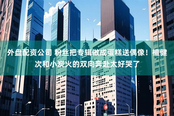 外盘配资公司 粉丝把专辑做成蛋糕送偶像！檀健次和小炭火的双向奔赴太好哭了