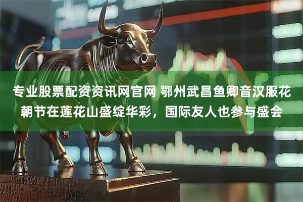 专业股票配资资讯网官网 鄂州武昌鱼卿音汉服花朝节在莲花山盛绽华彩，国际友人也参与盛会