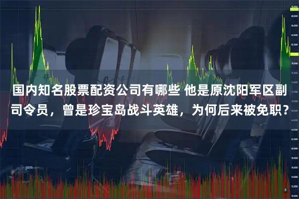 国内知名股票配资公司有哪些 他是原沈阳军区副司令员，曾是珍宝岛战斗英雄，为何后来被免职？