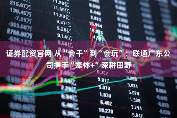 证券配资官网 从“会干”到“会玩”：联通广东公司携手“媒体+”深耕田野