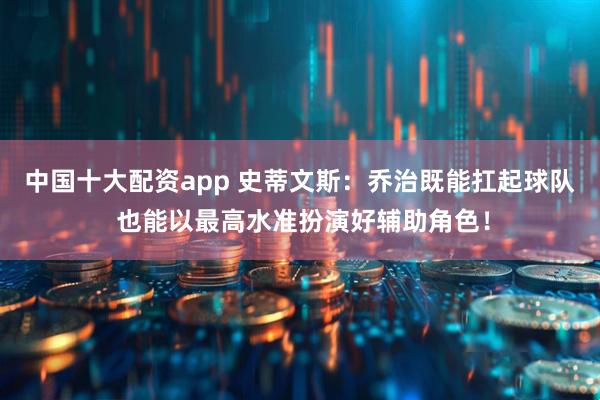 中国十大配资app 史蒂文斯：乔治既能扛起球队 也能以最高水准扮演好辅助角色！