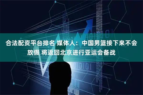 合法配资平台排名 媒体人：中国男篮接下来不会放假 将返回北京进行亚运会备战
