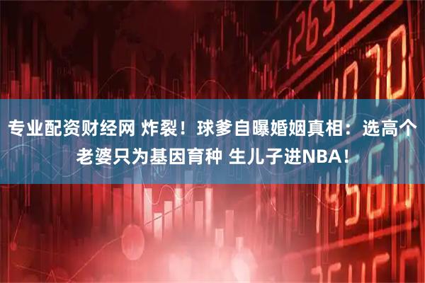 专业配资财经网 炸裂！球爹自曝婚姻真相：选高个老婆只为基因育种 生儿子进NBA！