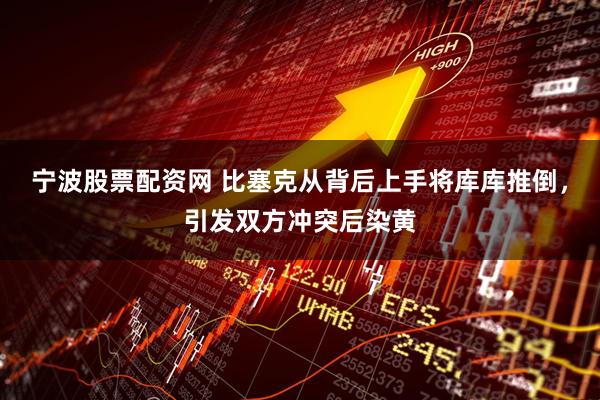 宁波股票配资网 比塞克从背后上手将库库推倒，引发双方冲突后染黄