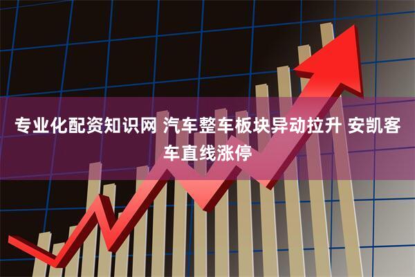 专业化配资知识网 汽车整车板块异动拉升 安凯客车直线涨停
