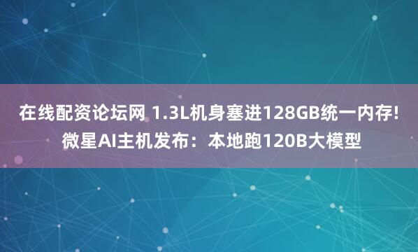 在线配资论坛网 1.3L机身塞进128GB统一内存! 微星AI主机发布：本地跑120B大模型
