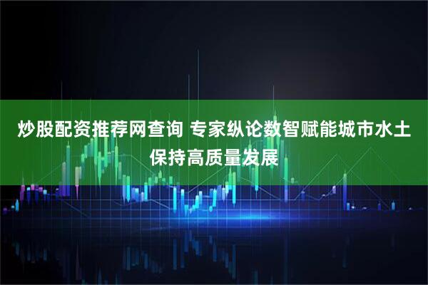 炒股配资推荐网查询 专家纵论数智赋能城市水土保持高质量发展